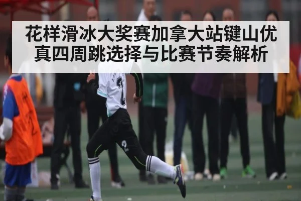 花样滑冰大奖赛加拿大站键山优真四周跳选择与比赛节奏解析 | KAIYUN SPORTS